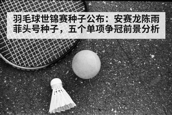 羽毛球世锦赛种子公布：安赛龙陈雨菲头号种子，五个单项争冠前景分析