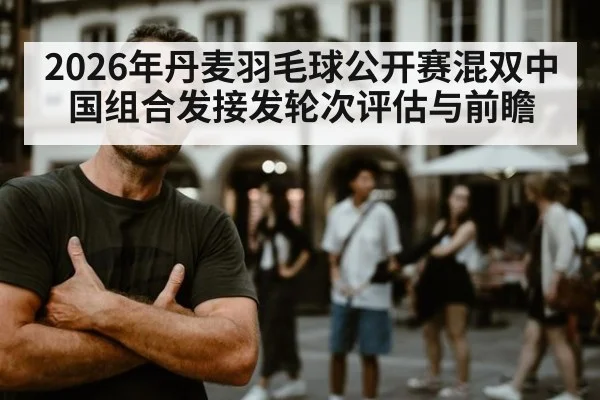 2026年丹麦羽毛球公开赛混双中国组合发接发轮次评估与前瞻